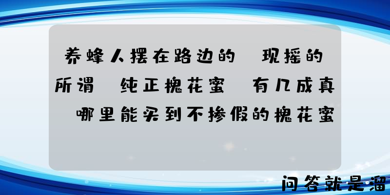 养蜂人摆在路边的，现摇的所谓"纯正槐花蜜"有几成真？哪里能买到不掺假的槐花蜜？